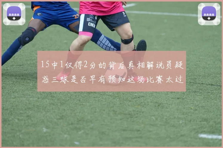 15中1仅得2分的背后真相解说员疑惑三球是否早有预知这场比赛太过抽象