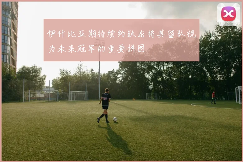 伊什比亚期待续约狄龙将其留队视为未来冠军的重要拼图