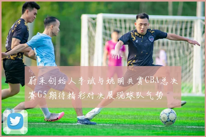 蔚来创始人李斌与姚明共赏CBA总决赛G5期待精彩对决展现球队气势