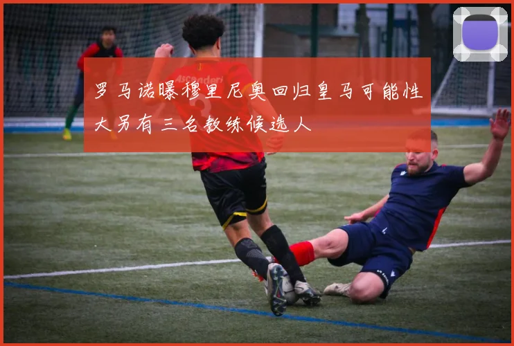 罗马诺曝穆里尼奥回归皇马可能性大另有三名教练候选人