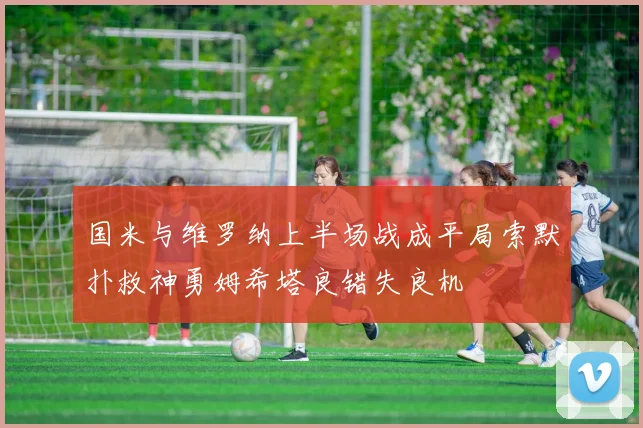 国米与维罗纳上半场战成平局索默扑救神勇姆希塔良错失良机
