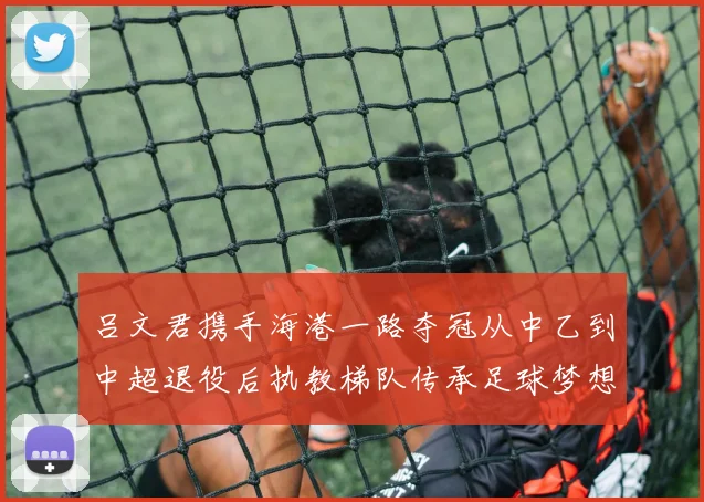 吕文君携手海港一路夺冠从中乙到中超退役后执教梯队传承足球梦想