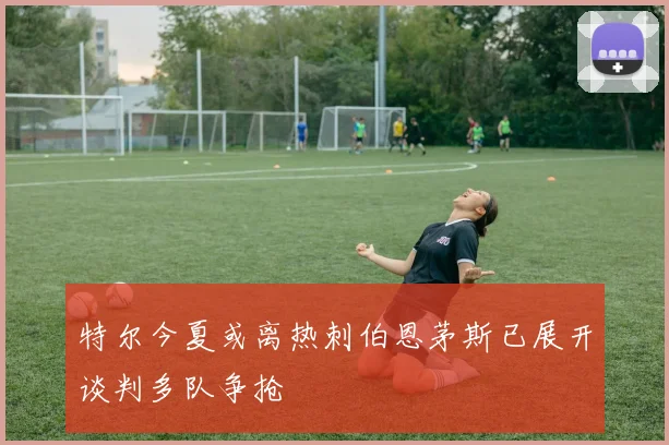 特尔今夏或离热刺伯恩茅斯已展开谈判多队争抢