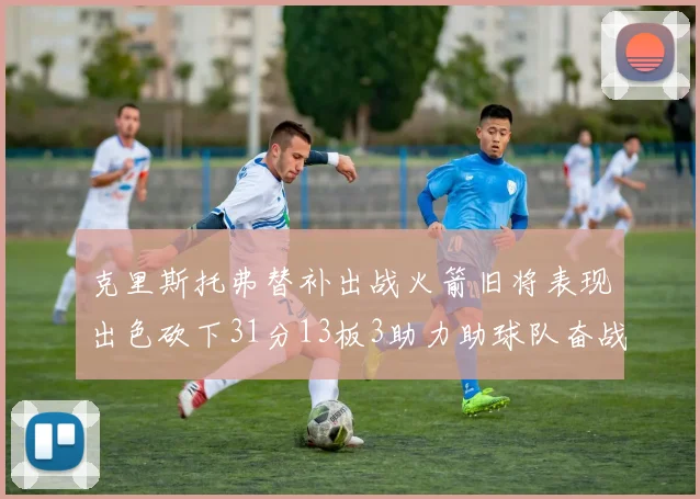 克里斯托弗替补出战火箭旧将表现出色砍下31分13板3助力助球队奋战